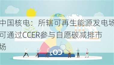 中国核电：所辖可再生能源发电场可通过CCER参与自愿碳减排市场
