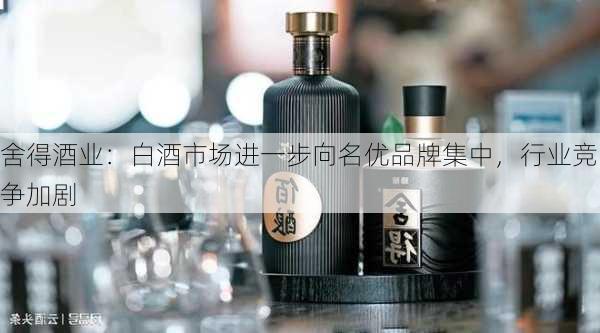 舍得酒业：白酒市场进一步向名优品牌集中，行业竞争加剧