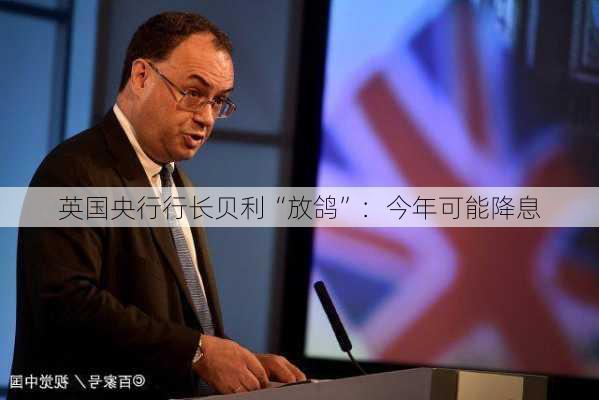 英国央行行长贝利“放鸽”：今年可能降息