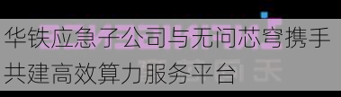 华铁应急子公司与无问芯穹携手 共建高效算力服务平台