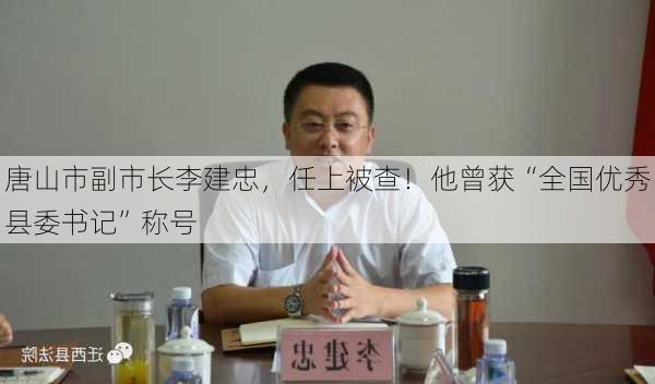 唐山市副市长李建忠，任上被查！他曾获“全国优秀县委书记”称号