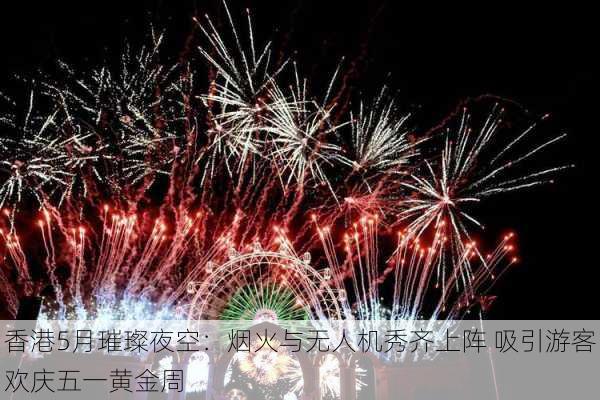 香港5月璀璨夜空：烟火与无人机秀齐上阵 吸引游客欢庆五一黄金周