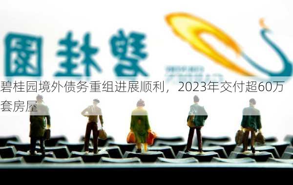 碧桂园境外债务重组进展顺利，2023年交付超60万套房屋