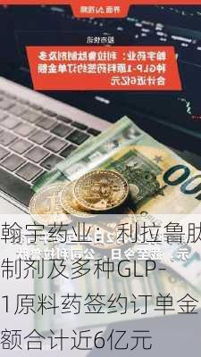 翰宇药业：利拉鲁肽制剂及多种GLP-1原料药签约订单金额合计近6亿元