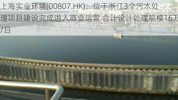 上海实业环境(00807.HK)：位于浙江3个污水处理项目建设完成进入商业运营 合计设计处理规模16万吨/日