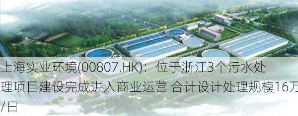 上海实业环境(00807.HK)：位于浙江3个污水处理项目建设完成进入商业运营 合计设计处理规模16万吨/日