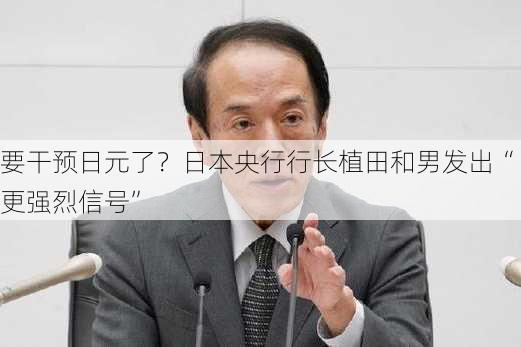 要干预日元了？日本央行行长植田和男发出“更强烈信号”