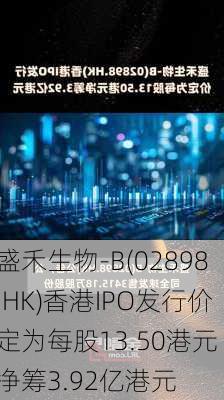 盛禾生物-B(02898.HK)香港IPO发行价定为每股13.50港元 净筹3.92亿港元