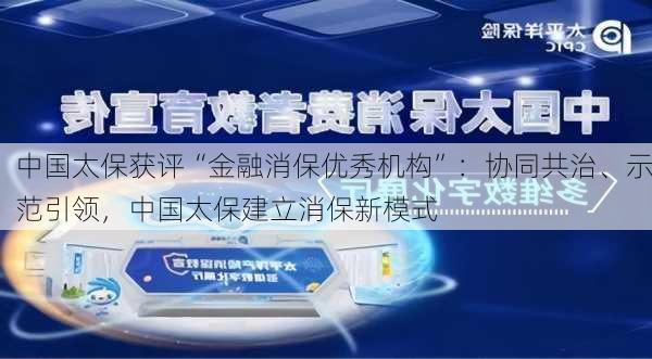 中国太保获评“金融消保优秀机构”：协同共治、示范引领，中国太保建立消保新模式