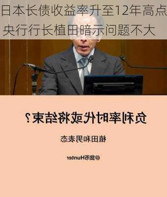 日本长债收益率升至12年高点 央行行长植田暗示问题不大