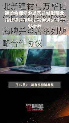 北新建材与万华化学联合创新实验室揭牌并签署系列战略合作协议