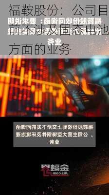 福鞍股份：公司目前不涉及固态电池方面的业务