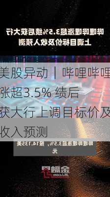 美股异动｜哔哩哔哩涨超3.5% 绩后获大行上调目标价及收入预测