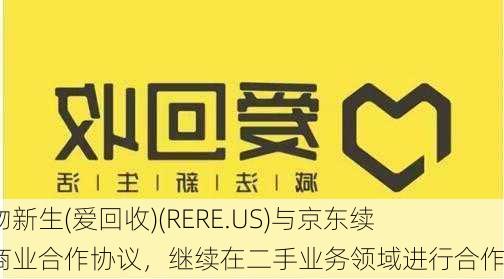 万物新生(爱回收)(RERE.US)与京东续签商业合作协议，继续在二手业务领域进行合作