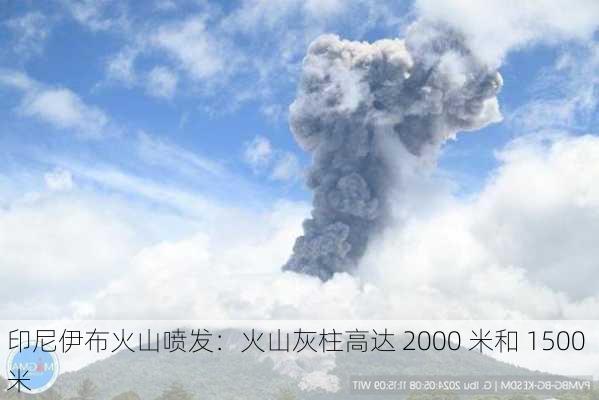 印尼伊布火山喷发：火山灰柱高达 2000 米和 1500 米