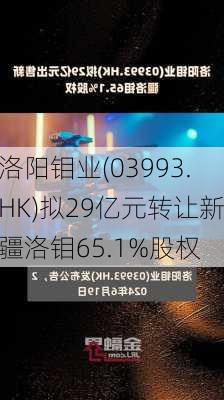 洛阳钼业(03993.HK)拟29亿元转让新疆洛钼65.1%股权