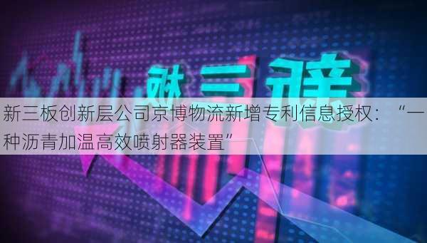 新三板创新层公司京博物流新增专利信息授权：“一种沥青加温高效喷射器装置”