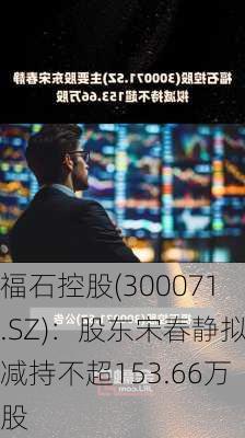 福石控股(300071.SZ)：股东宋春静拟减持不超153.66万股