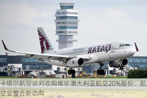 卡塔尔航空谈判收购维珍澳大利亚航空20%股份：航空业整合新动向