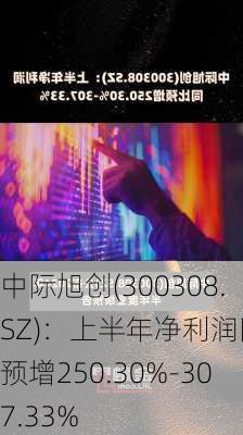 中际旭创(300308.SZ)：上半年净利润同比预增250.30%-307.33%