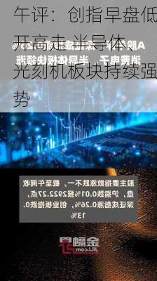 午评：创指早盘低开高走 半导体、光刻机板块持续强势