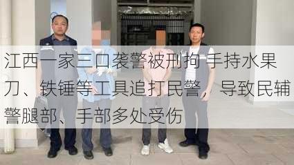 江西一家三口袭警被刑拘 手持水果刀、铁锤等工具追打民警，导致民辅警腿部、手部多处受伤