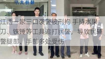 江西一家三口袭警被刑拘 手持水果刀、铁锤等工具追打民警，导致民辅警腿部、手部多处受伤