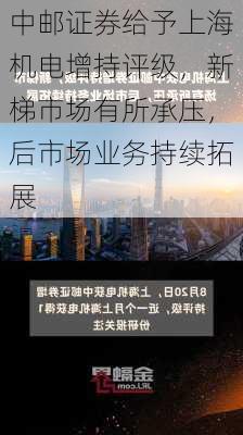 中邮证券给予上海机电增持评级，新梯市场有所承压，后市场业务持续拓展