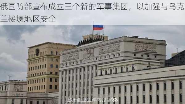 俄国防部宣布成立三个新的军事集团，以加强与乌克兰接壤地区安全