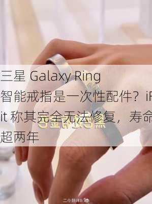 三星 Galaxy Ring 智能戒指是一次性配件？iFixit 称其完全无法修复，寿命不超两年