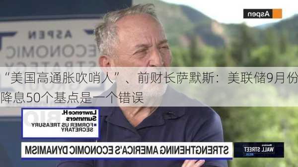 “美国高通胀吹哨人”、前财长萨默斯：美联储9月份降息50个基点是一个错误