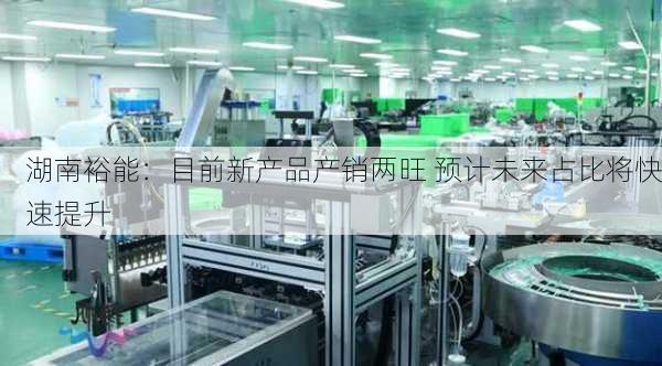 湖南裕能：目前新产品产销两旺 预计未来占比将快速提升