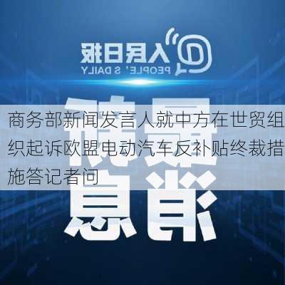 商务部新闻发言人就中方在世贸组织起诉欧盟电动汽车反补贴终裁措施答记者问